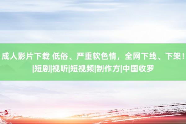 成人影片下载 低俗、严重软色情，全网下线、下架！|短剧|视听|短视频|制作方|中国收罗