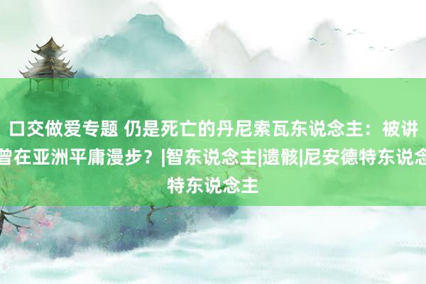 口交做爱专题 仍是死亡的丹尼索瓦东说念主：被讲明曾在亚洲平庸漫步？|智东说念主|遗骸|尼安德特东说念主