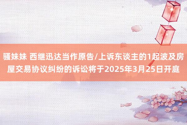 骚妹妹 西继迅达当作原告/上诉东谈主的1起波及房屋交易协议纠纷的诉讼将于2025年3月25日开庭