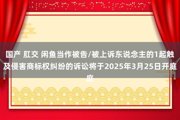 国产 肛交 闲鱼当作被告/被上诉东说念主的1起触及侵害商标权纠纷的诉讼将于2025年3月25日开庭