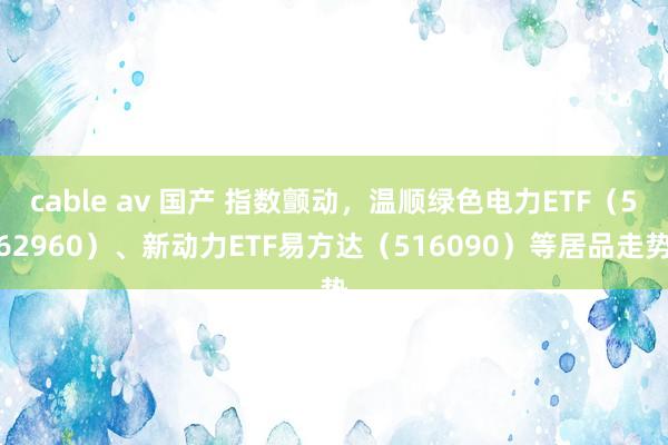 cable av 国产 指数颤动，温顺绿色电力ETF（562960）、新动力ETF易方达（516090）等居品走势