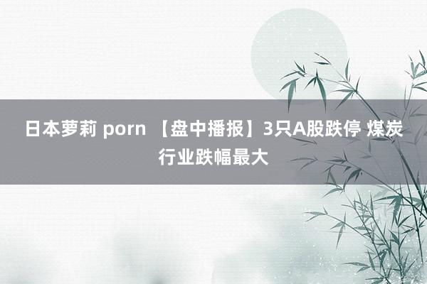 日本萝莉 porn 【盘中播报】3只A股跌停 煤炭行业跌幅最大