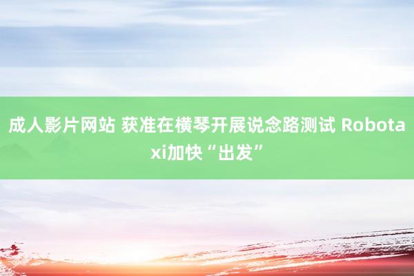 成人影片网站 获准在横琴开展说念路测试 Robotaxi加快“出发”