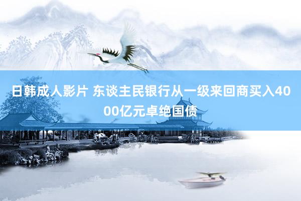日韩成人影片 东谈主民银行从一级来回商买入4000亿元卓绝国债