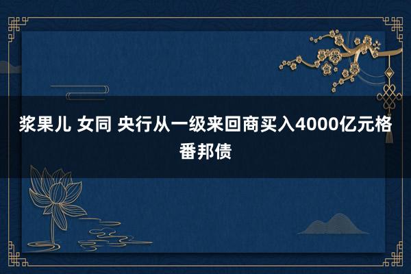 浆果儿 女同 央行从一级来回商买入4000亿元格番邦债