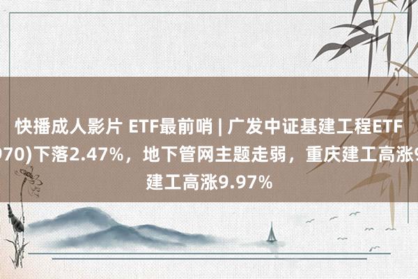 快播成人影片 ETF最前哨 | 广发中证基建工程ETF(516970)下落2.47%，地下管网主题走弱，重庆建工高涨9.97%