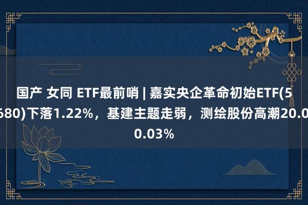 国产 女同 ETF最前哨 | 嘉实央企革命初始ETF(515680)下落1.22%，基建主题走弱，测绘股份高潮20.03%