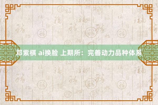 邓紫棋 ai换脸 上期所：完善动力品种体系