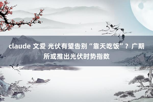 claude 文爱 光伏有望告别“靠天吃饭”？广期所或推出光伏时势指数