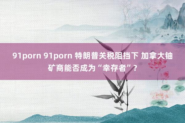 91porn 91porn 特朗普关税阻挡下 加拿大铀矿商能否成为“幸存者”？