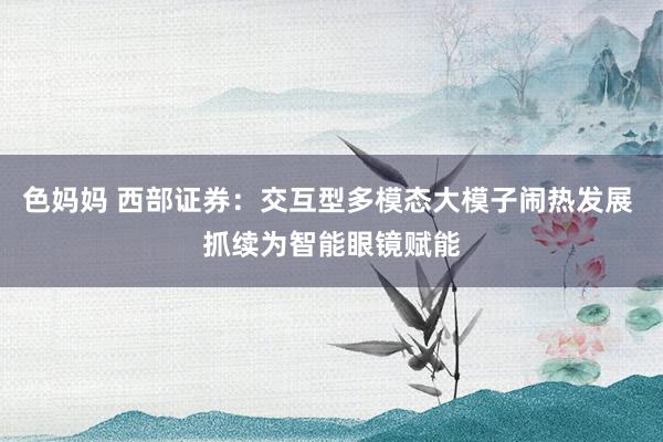 色妈妈 西部证券：交互型多模态大模子闹热发展 抓续为智能眼镜赋能