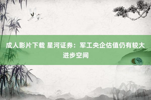 成人影片下载 星河证券：军工央企估值仍有较大进步空间