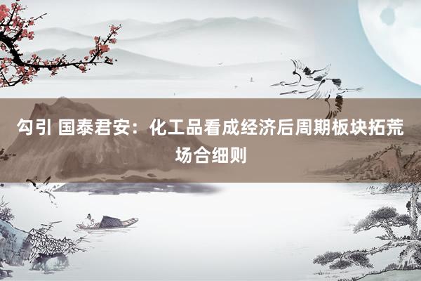 勾引 国泰君安：化工品看成经济后周期板块拓荒场合细则