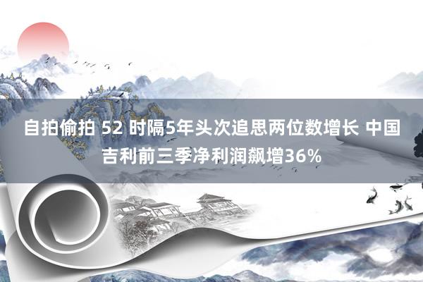 自拍偷拍 52 时隔5年头次追思两位数增长 中国吉利前三季净利润飙增36%