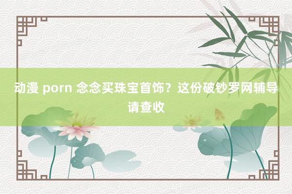 动漫 porn 念念买珠宝首饰？这份破钞罗网辅导请查收