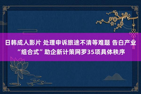 日韩成人影片 处理申诉旅途不清等难题 告白产业“组合式”助企新计策网罗35项具体秩序