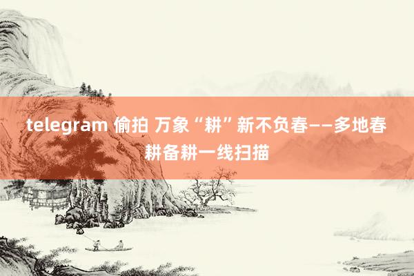 telegram 偷拍 万象“耕”新不负春——多地春耕备耕一线扫描