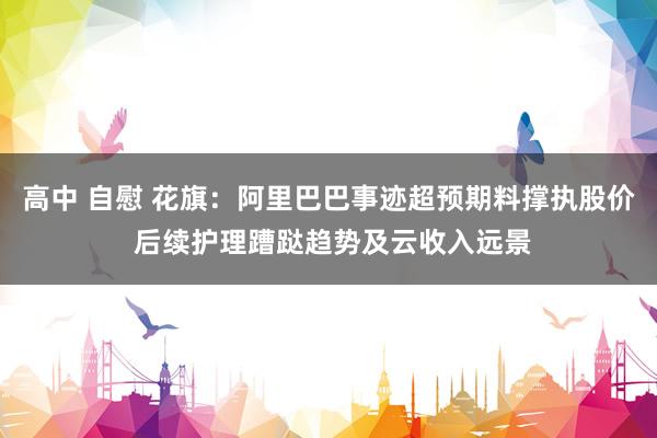 高中 自慰 花旗：阿里巴巴事迹超预期料撑执股价 后续护理蹧跶趋势及云收入远景