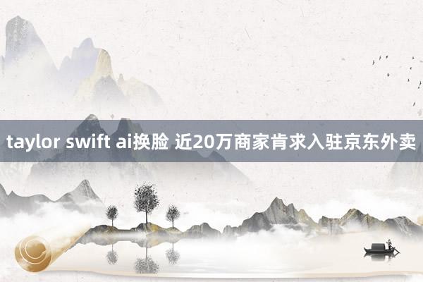 taylor swift ai换脸 近20万商家肯求入驻京东外卖