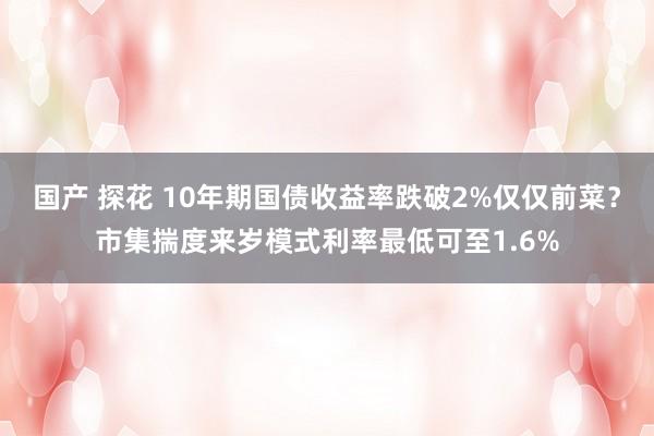 国产 探花 10年期国债收益率跌破2%仅仅前菜？市集揣度来岁模式利率最低可至1.6%