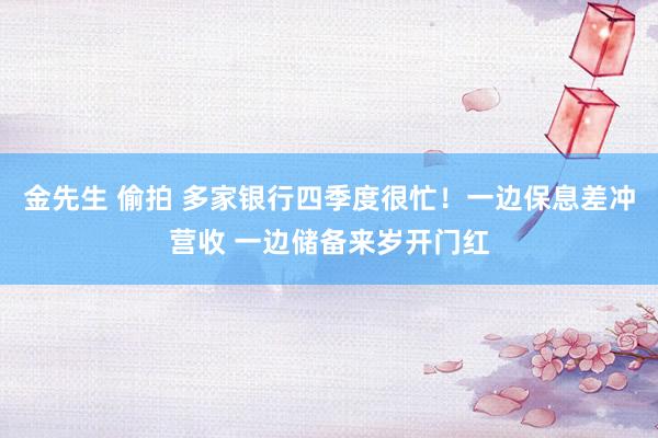 金先生 偷拍 多家银行四季度很忙！一边保息差冲营收 一边储备来岁开门红