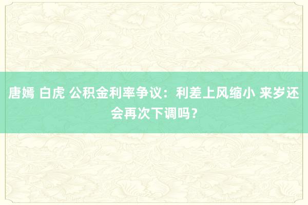 唐嫣 白虎 公积金利率争议：利差上风缩小 来岁还会再次下调吗？