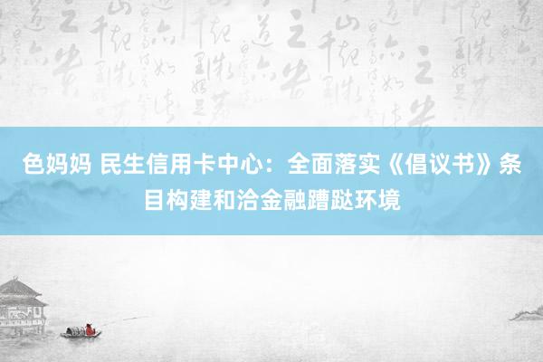 色妈妈 民生信用卡中心：全面落实《倡议书》条目构建和洽金融蹧跶环境