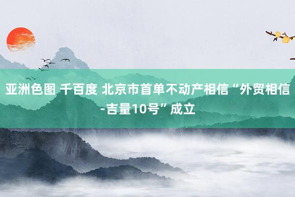 亚洲色图 千百度 北京市首单不动产相信“外贸相信-吉量10号”成立