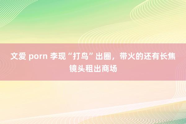 文爱 porn 李现“打鸟”出圈，带火的还有长焦镜头租出商场