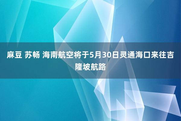 麻豆 苏畅 海南航空将于5月30日灵通海口来往吉隆坡航路