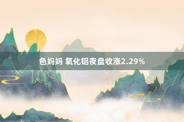 色妈妈 氧化铝夜盘收涨2.29%