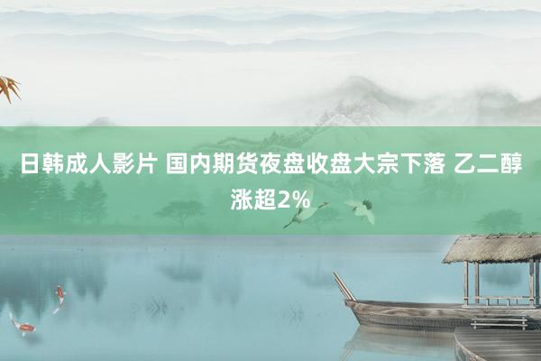 日韩成人影片 国内期货夜盘收盘大宗下落 乙二醇涨超2%
