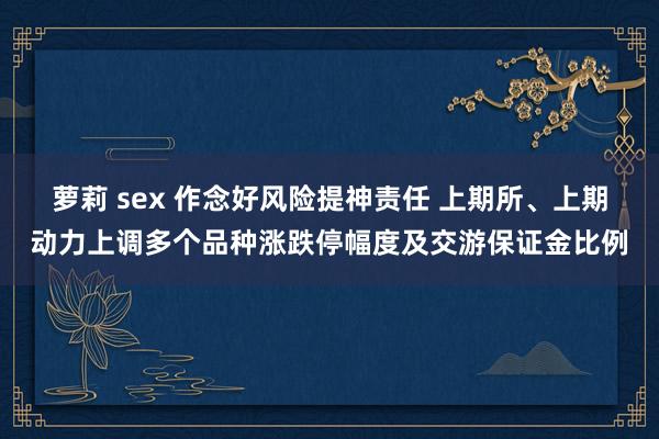 萝莉 sex 作念好风险提神责任 上期所、上期动力上调多个品种涨跌停幅度及交游保证金比例